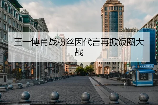 王一博肖战粉丝因代言再掀饭圈大战